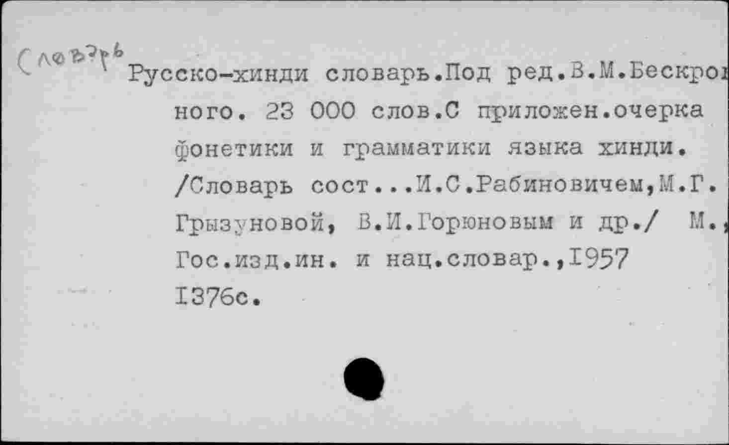 ﻿Русско-хинди словарь.Под ред.В.М.Бескр' ного. 23 000 слов.С приложен.очерка фонетики и грамматики языка хинди. /Словарь сост...И.0.Рабиновичем,М.Г Грызуновой, В.И.Горюновым и др./ М Гос.изд.ин. и нац.словар.,1957 1376с.